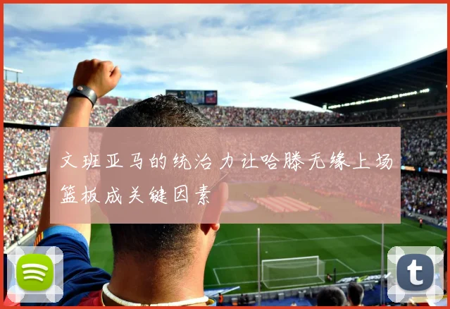 文班亚马的统治力让哈滕无缘上场篮板成关键因素