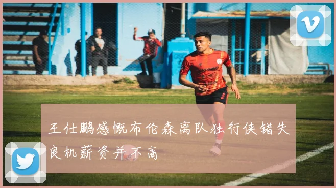 王仕鹏感慨布伦森离队独行侠错失良机薪资并不高