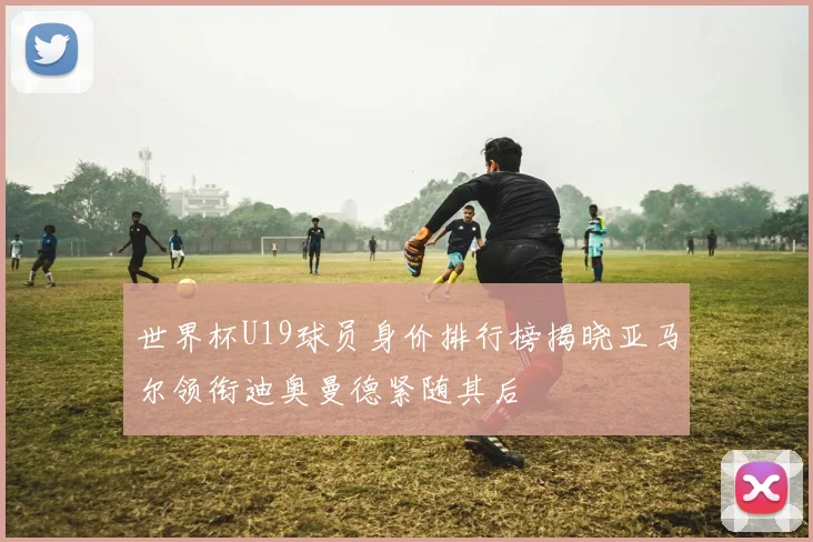 世界杯U19球员身价排行榜揭晓亚马尔领衔迪奥曼德紧随其后