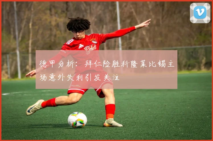 德甲分析：拜仁险胜科隆莱比锡主场意外失利引发关注