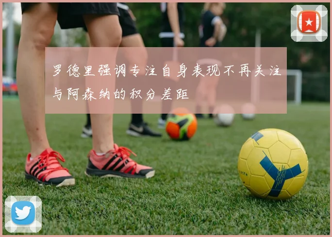 罗德里强调专注自身表现不再关注与阿森纳的积分差距