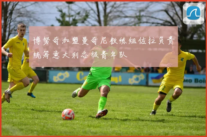 博努奇加盟曼奇尼教练组佐拉负责统筹意大利各级青年队