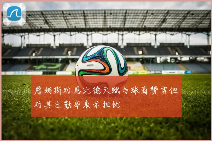詹姆斯对恩比德天赋与球商赞赏但对其出勤率表示担忧