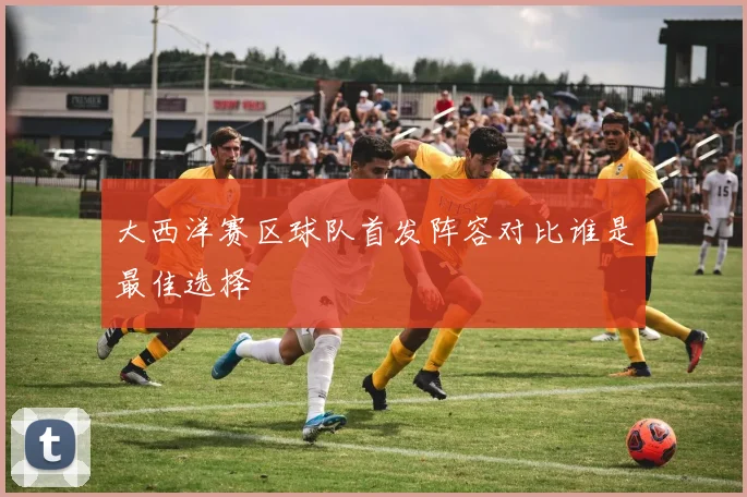 大西洋赛区球队首发阵容对比谁是最佳选择