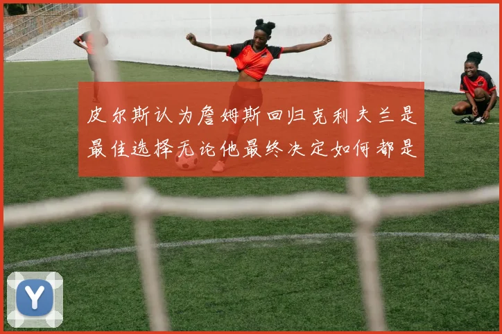 皮尔斯认为詹姆斯回归克利夫兰是最佳选择无论他最终决定如何都是合理的