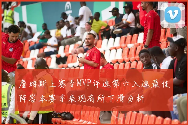 詹姆斯上赛季MVP评选第六入选最佳阵容本赛季表现有所下滑分析
