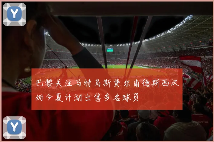 巴黎关注马特乌斯费尔南德斯西汉姆今夏计划出售多名球员