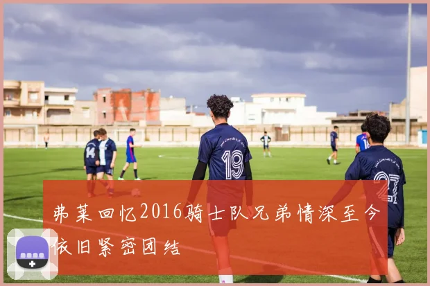 弗莱回忆2016骑士队兄弟情深至今依旧紧密团结