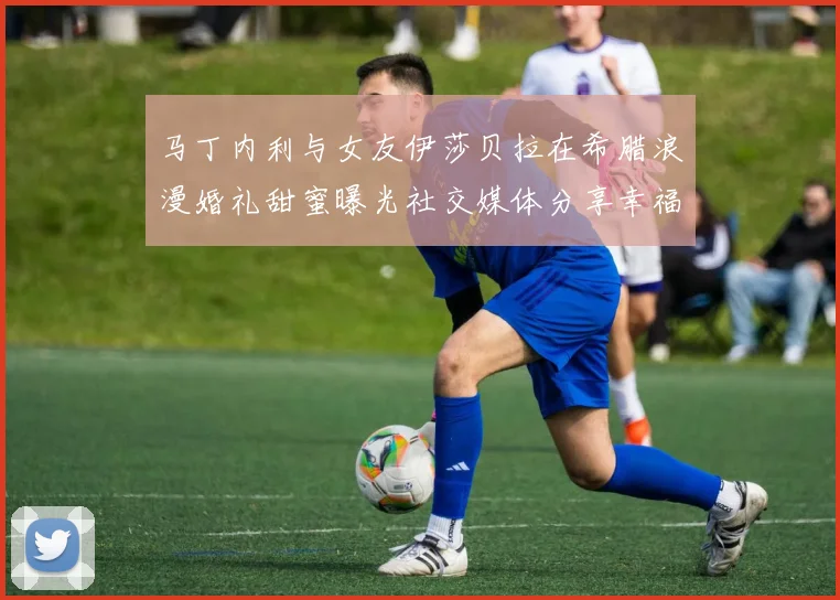 马丁内利与女友伊莎贝拉在希腊浪漫婚礼甜蜜曝光社交媒体分享幸福瞬间