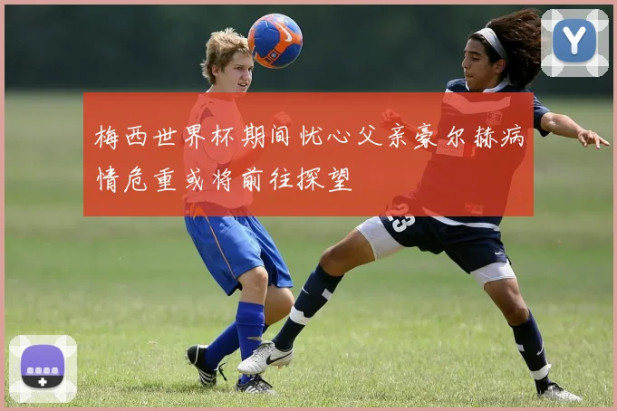 梅西世界杯期间忧心父亲豪尔赫病情危重或将前往探望