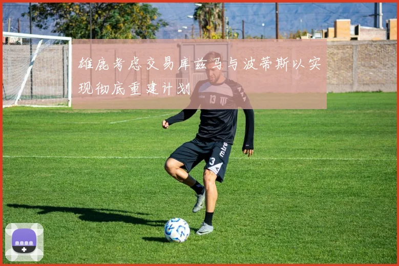 雄鹿考虑交易库兹马与波蒂斯以实现彻底重建计划