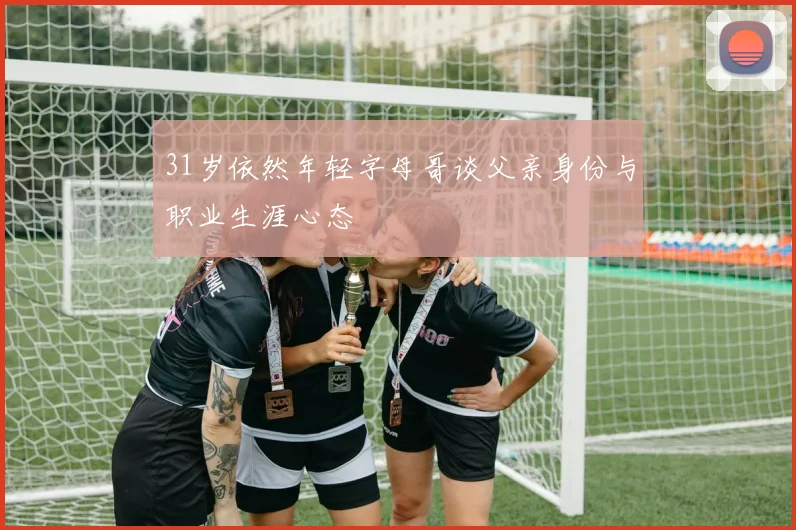 31岁依然年轻字母哥谈父亲身份与职业生涯心态