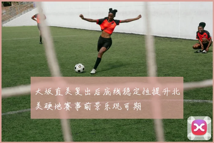 大坂直美复出后底线稳定性提升北美硬地赛事前景乐观可期