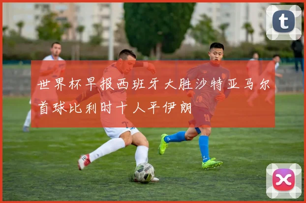 世界杯早报西班牙大胜沙特亚马尔首球比利时十人平伊朗