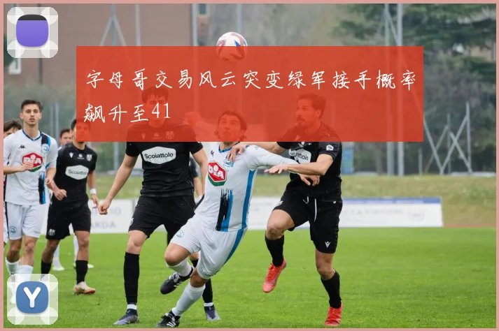字母哥交易风云突变绿军接手概率飙升至41