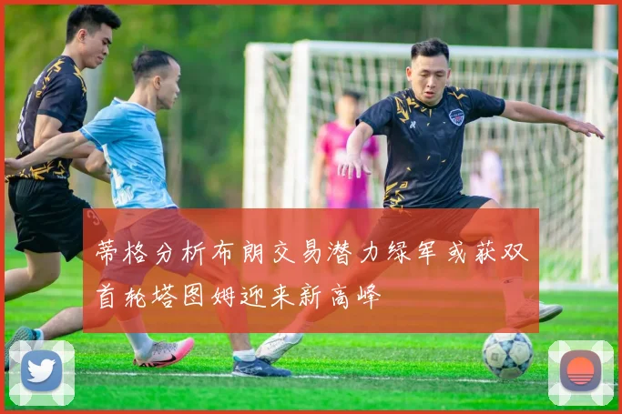 蒂格分析布朗交易潜力绿军或获双首轮塔图姆迎来新高峰
