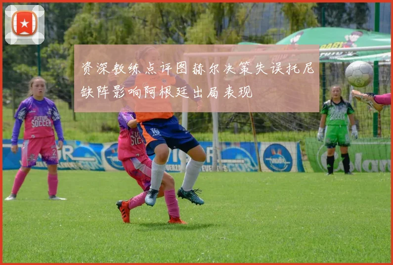 资深教练点评图赫尔决策失误托尼缺阵影响阿根廷出局表现