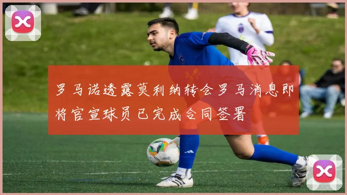 罗马诺透露莫利纳转会罗马消息即将官宣球员已完成合同签署